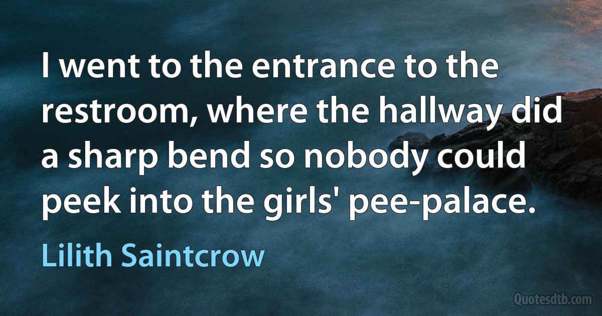 I went to the entrance to the restroom, where the hallway did a sharp bend so nobody could peek into the girls' pee-palace. (Lilith Saintcrow)