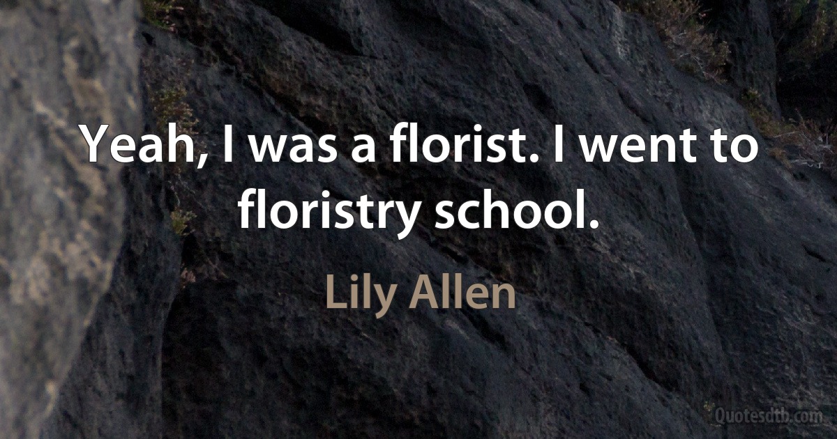 Yeah, I was a florist. I went to floristry school. (Lily Allen)