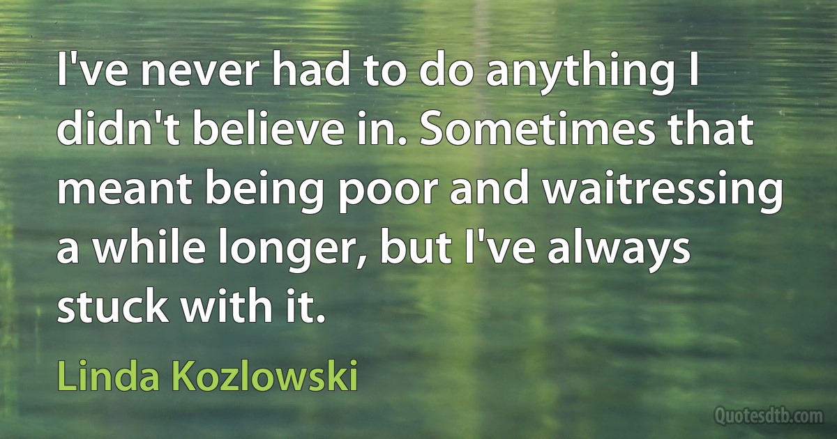 I've never had to do anything I didn't believe in. Sometimes that meant being poor and waitressing a while longer, but I've always stuck with it. (Linda Kozlowski)