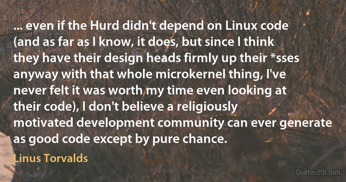 ... even if the Hurd didn't depend on Linux code (and as far as I know, it does, but since I think they have their design heads firmly up their *sses anyway with that whole microkernel thing, I've never felt it was worth my time even looking at their code), I don't believe a religiously motivated development community can ever generate as good code except by pure chance. (Linus Torvalds)