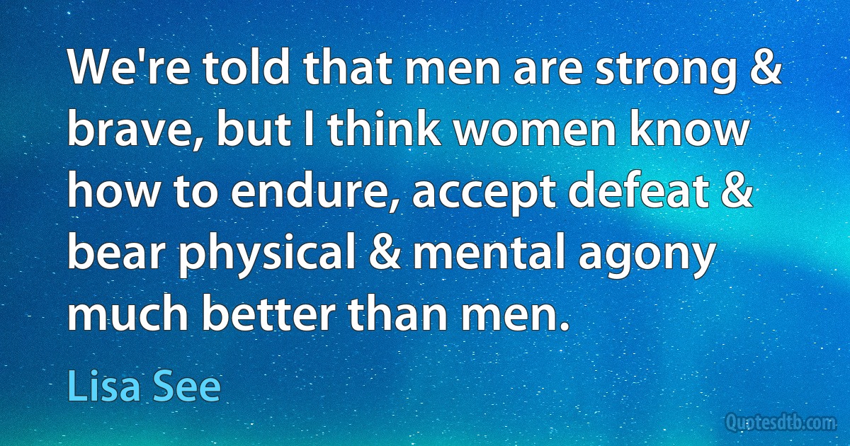 We're told that men are strong & brave, but I think women know how to endure, accept defeat & bear physical & mental agony much better than men. (Lisa See)