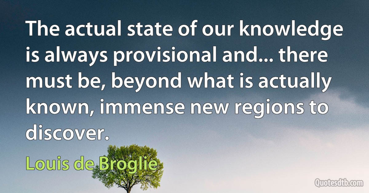 The actual state of our knowledge is always provisional and... there must be, beyond what is actually known, immense new regions to discover. (Louis de Broglie)