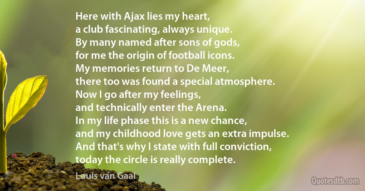 Here with Ajax lies my heart,
a club fascinating, always unique.
By many named after sons of gods,
for me the origin of football icons.
My memories return to De Meer,
there too was found a special atmosphere.
Now I go after my feelings,
and technically enter the Arena.
In my life phase this is a new chance,
and my childhood love gets an extra impulse.
And that's why I state with full conviction,
today the circle is really complete. (Louis van Gaal)