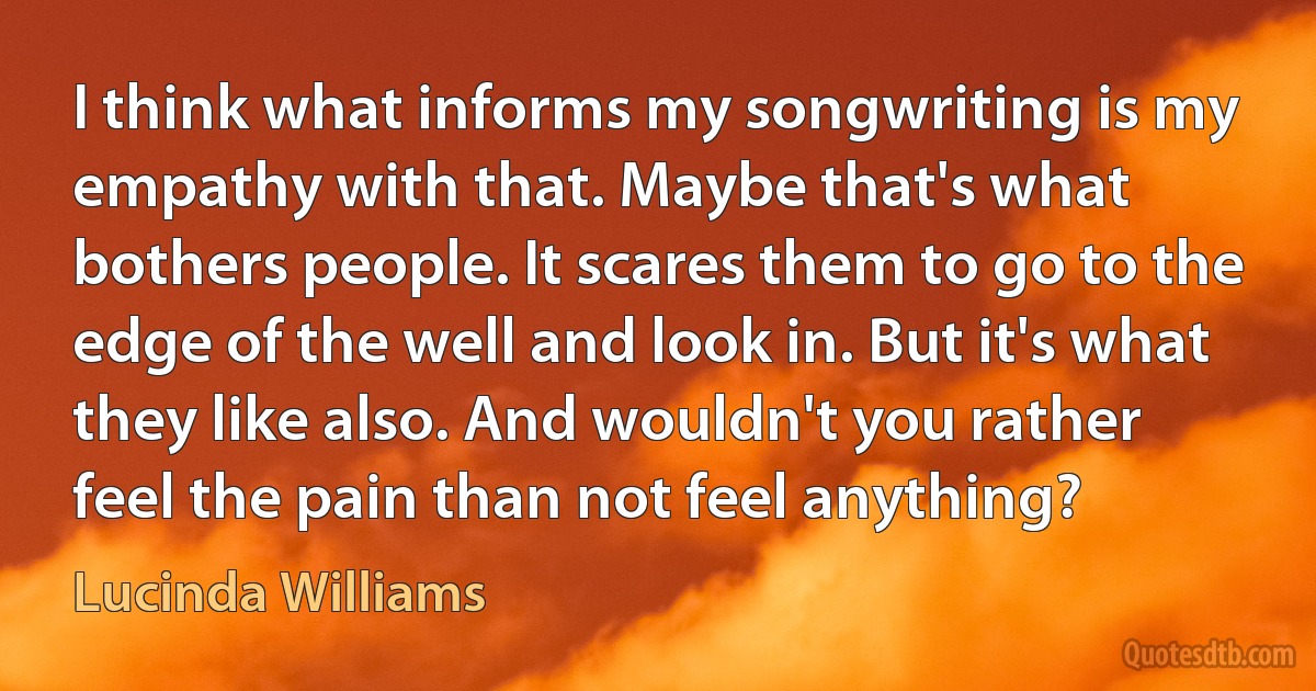 I think what informs my songwriting is my empathy with that. Maybe that's what bothers people. It scares them to go to the edge of the well and look in. But it's what they like also. And wouldn't you rather feel the pain than not feel anything? (Lucinda Williams)