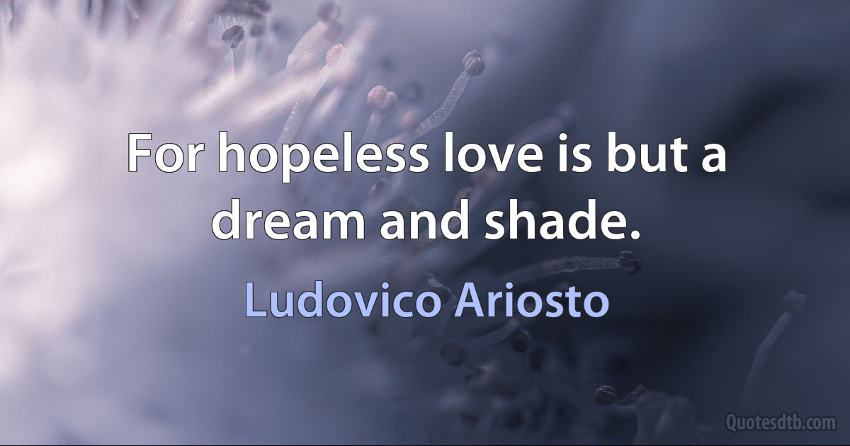 For hopeless love is but a dream and shade. (Ludovico Ariosto)