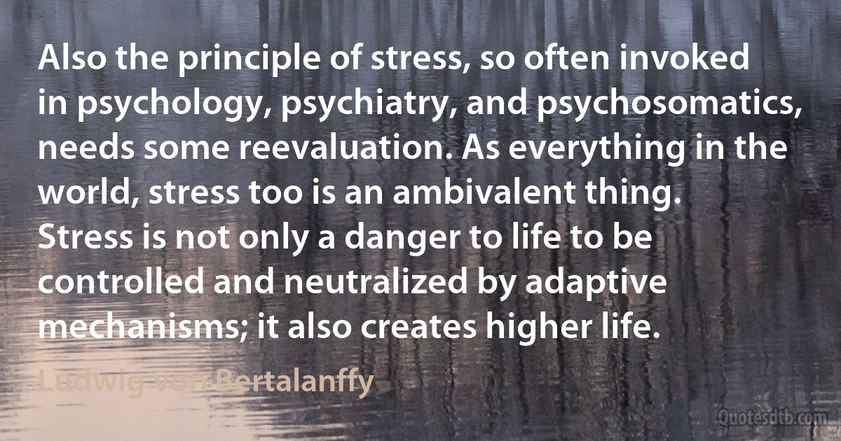 Also the principle of stress, so often invoked in psychology, psychiatry, and psychosomatics, needs some reevaluation. As everything in the world, stress too is an ambivalent thing. Stress is not only a danger to life to be controlled and neutralized by adaptive mechanisms; it also creates higher life. (Ludwig von Bertalanffy)