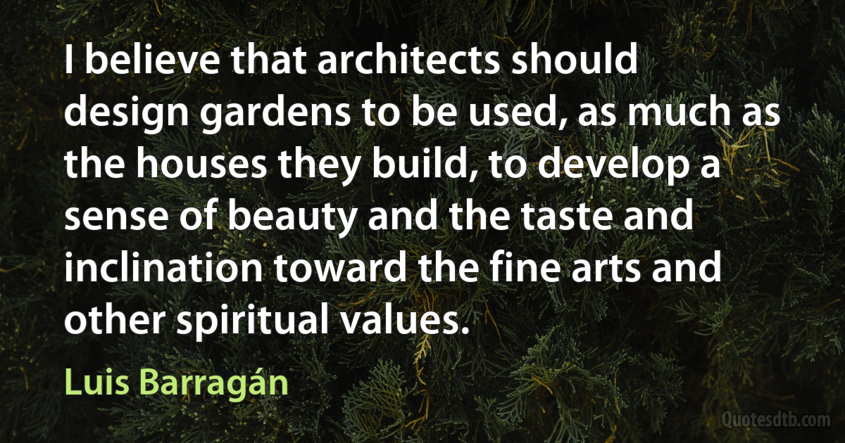 I believe that architects should design gardens to be used, as much as the houses they build, to develop a sense of beauty and the taste and inclination toward the fine arts and other spiritual values. (Luis Barragán)