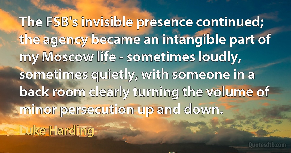 The FSB's invisible presence continued; the agency became an intangible part of my Moscow life - sometimes loudly, sometimes quietly, with someone in a back room clearly turning the volume of minor persecution up and down. (Luke Harding)