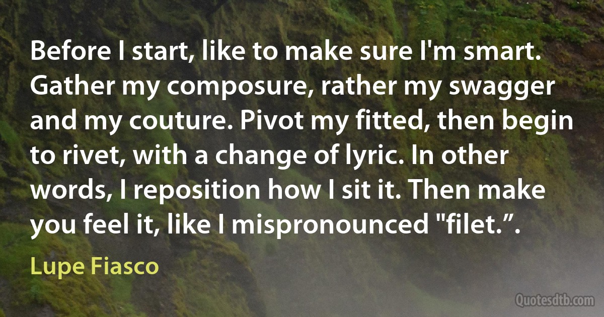 Before I start, like to make sure I'm smart. Gather my composure, rather my swagger
and my couture. Pivot my fitted, then begin to rivet, with a change of lyric. In other
words, I reposition how I sit it. Then make you feel it, like I mispronounced "filet.”. (Lupe Fiasco)