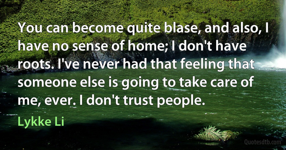 You can become quite blase, and also, I have no sense of home; I don't have roots. I've never had that feeling that someone else is going to take care of me, ever. I don't trust people. (Lykke Li)