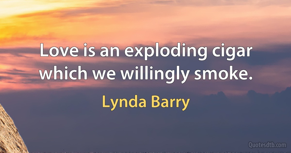 Love is an exploding cigar which we willingly smoke. (Lynda Barry)