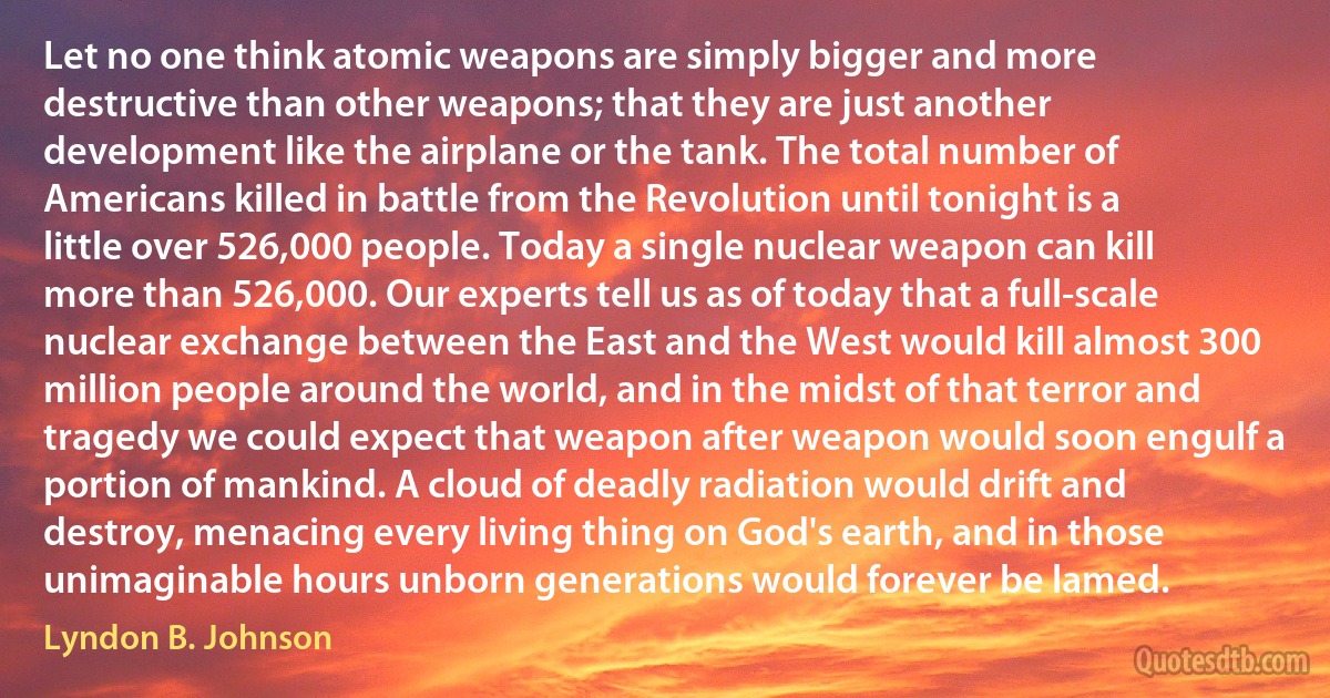 Let no one think atomic weapons are simply bigger and more destructive than other weapons; that they are just another development like the airplane or the tank. The total number of Americans killed in battle from the Revolution until tonight is a little over 526,000 people. Today a single nuclear weapon can kill more than 526,000. Our experts tell us as of today that a full-scale nuclear exchange between the East and the West would kill almost 300 million people around the world, and in the midst of that terror and tragedy we could expect that weapon after weapon would soon engulf a portion of mankind. A cloud of deadly radiation would drift and destroy, menacing every living thing on God's earth, and in those unimaginable hours unborn generations would forever be lamed. (Lyndon B. Johnson)