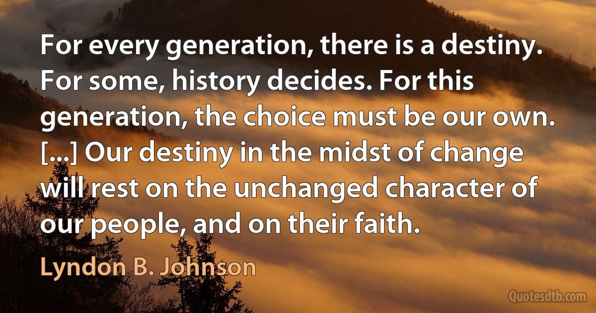 For every generation, there is a destiny. For some, history decides. For this generation, the choice must be our own. [...] Our destiny in the midst of change will rest on the unchanged character of our people, and on their faith. (Lyndon B. Johnson)