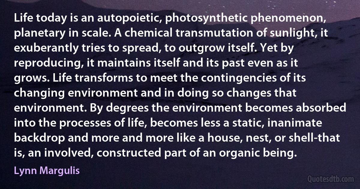 Life today is an autopoietic, photosynthetic phenomenon, planetary in scale. A chemical transmutation of sunlight, it exuberantly tries to spread, to outgrow itself. Yet by reproducing, it maintains itself and its past even as it grows. Life transforms to meet the contingencies of its changing environment and in doing so changes that environment. By degrees the environment becomes absorbed into the processes of life, becomes less a static, inanimate backdrop and more and more like a house, nest, or shell-that is, an involved, constructed part of an organic being. (Lynn Margulis)