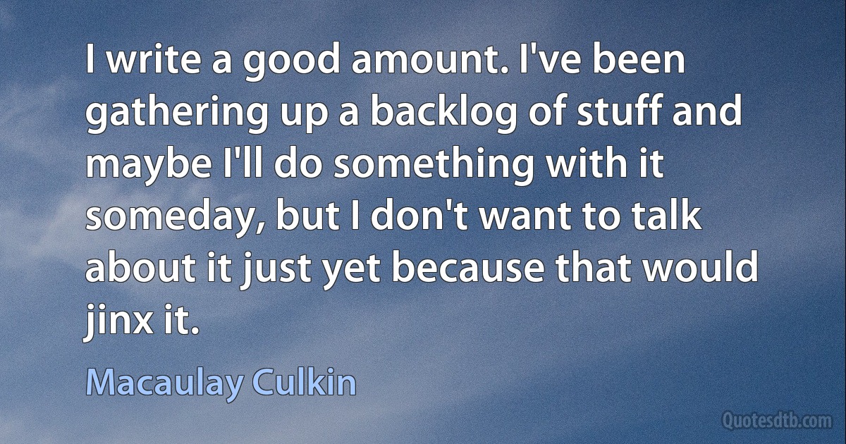 I write a good amount. I've been gathering up a backlog of stuff and maybe I'll do something with it someday, but I don't want to talk about it just yet because that would jinx it. (Macaulay Culkin)