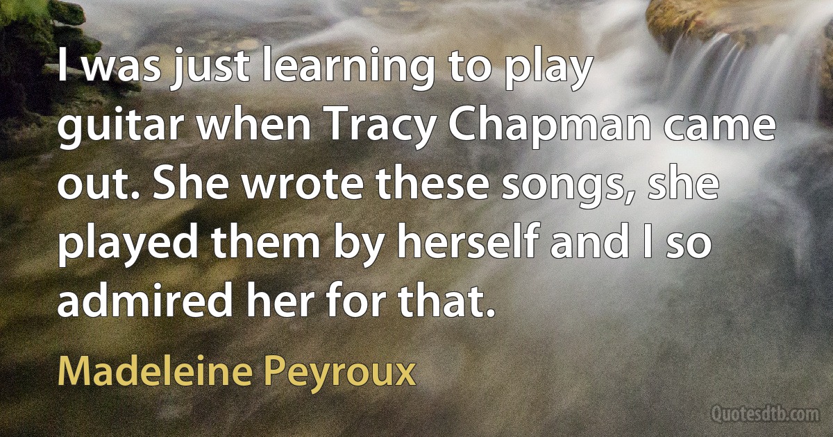 I was just learning to play guitar when Tracy Chapman came out. She wrote these songs, she played them by herself and I so admired her for that. (Madeleine Peyroux)