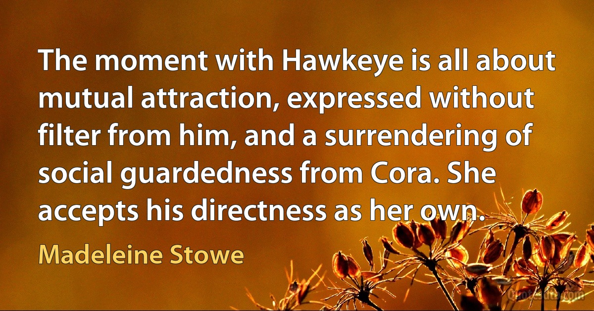 The moment with Hawkeye is all about mutual attraction, expressed without filter from him, and a surrendering of social guardedness from Cora. She accepts his directness as her own. (Madeleine Stowe)