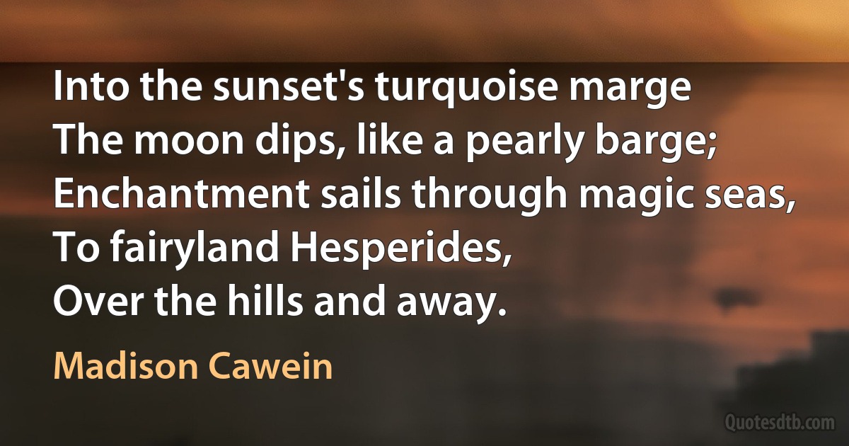 Into the sunset's turquoise marge
The moon dips, like a pearly barge;
Enchantment sails through magic seas,
To fairyland Hesperides,
Over the hills and away. (Madison Cawein)