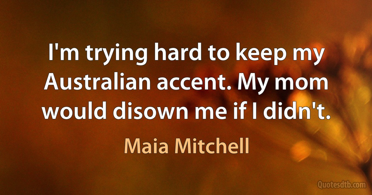 I'm trying hard to keep my Australian accent. My mom would disown me if I didn't. (Maia Mitchell)