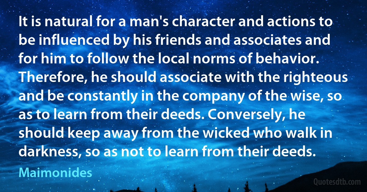 It is natural for a man's character and actions to be influenced by his friends and associates and for him to follow the local norms of behavior. Therefore, he should associate with the righteous and be constantly in the company of the wise, so as to learn from their deeds. Conversely, he should keep away from the wicked who walk in darkness, so as not to learn from their deeds. (Maimonides)