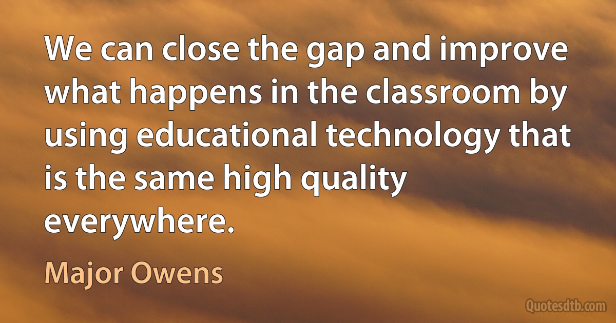 We can close the gap and improve what happens in the classroom by using educational technology that is the same high quality everywhere. (Major Owens)