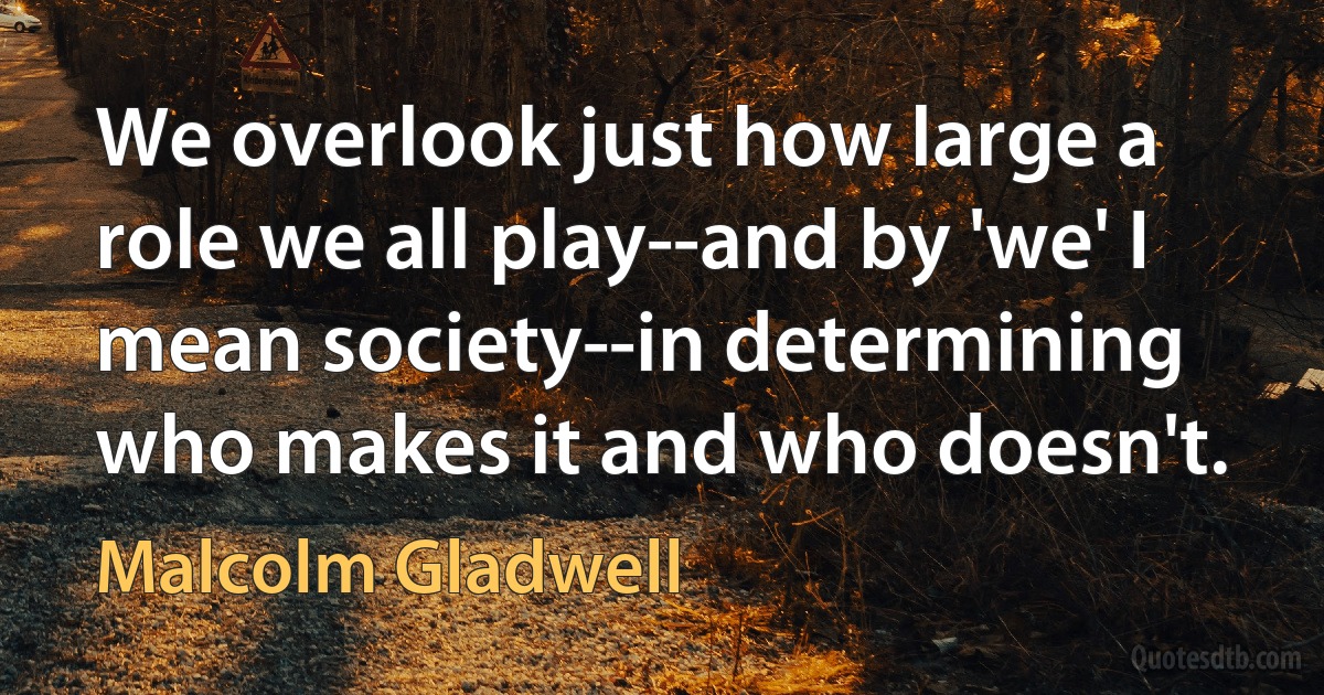 We overlook just how large a role we all play--and by 'we' I mean society--in determining who makes it and who doesn't. (Malcolm Gladwell)