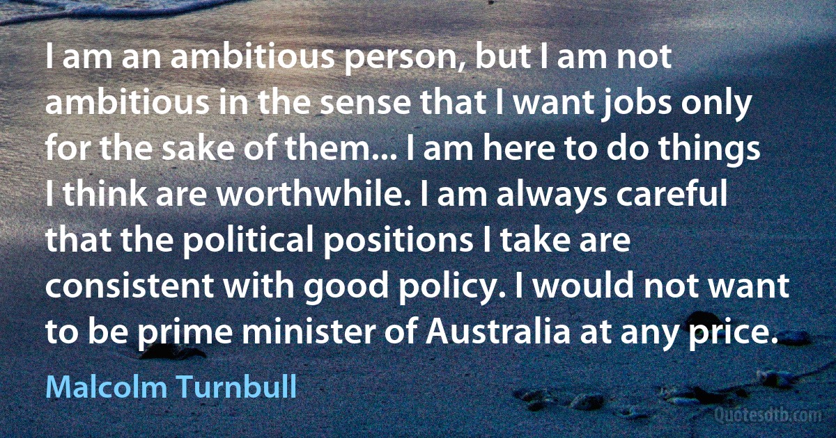 I am an ambitious person, but I am not ambitious in the sense that I want jobs only for the sake of them... I am here to do things I think are worthwhile. I am always careful that the political positions I take are consistent with good policy. I would not want to be prime minister of Australia at any price. (Malcolm Turnbull)