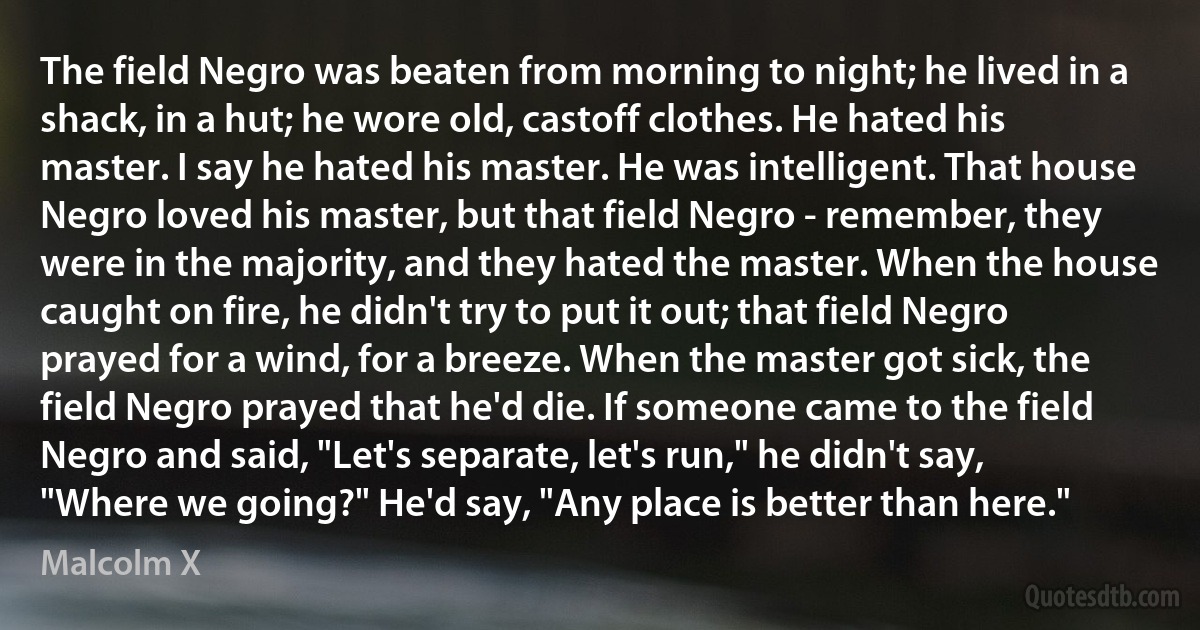 The field Negro was beaten from morning to night; he lived in a shack, in a hut; he wore old, castoff clothes. He hated his master. I say he hated his master. He was intelligent. That house Negro loved his master, but that field Negro - remember, they were in the majority, and they hated the master. When the house caught on fire, he didn't try to put it out; that field Negro prayed for a wind, for a breeze. When the master got sick, the field Negro prayed that he'd die. If someone came to the field Negro and said, "Let's separate, let's run," he didn't say, "Where we going?" He'd say, "Any place is better than here." (Malcolm X)