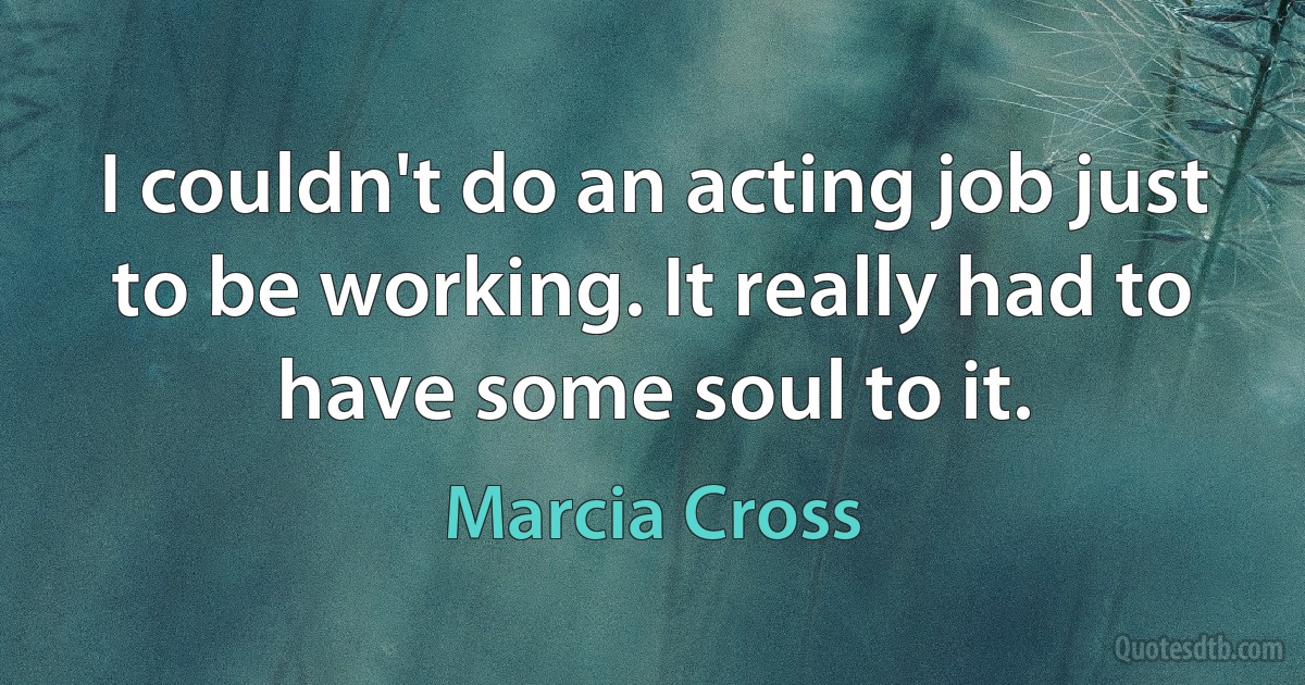 I couldn't do an acting job just to be working. It really had to have some soul to it. (Marcia Cross)