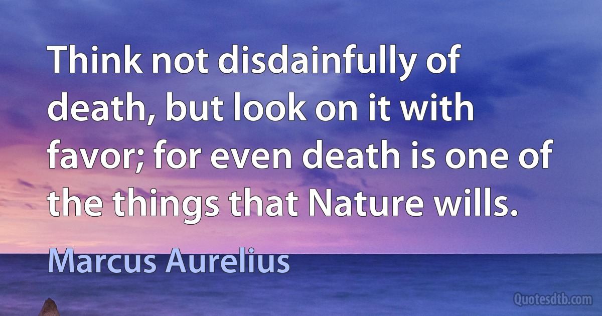 Think not disdainfully of death, but look on it with favor; for even death is one of the things that Nature wills. (Marcus Aurelius)