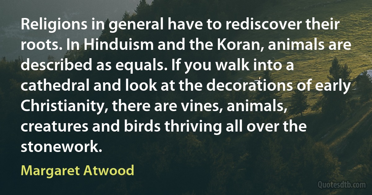 Religions in general have to rediscover their roots. In Hinduism and the Koran, animals are described as equals. If you walk into a cathedral and look at the decorations of early Christianity, there are vines, animals, creatures and birds thriving all over the stonework. (Margaret Atwood)