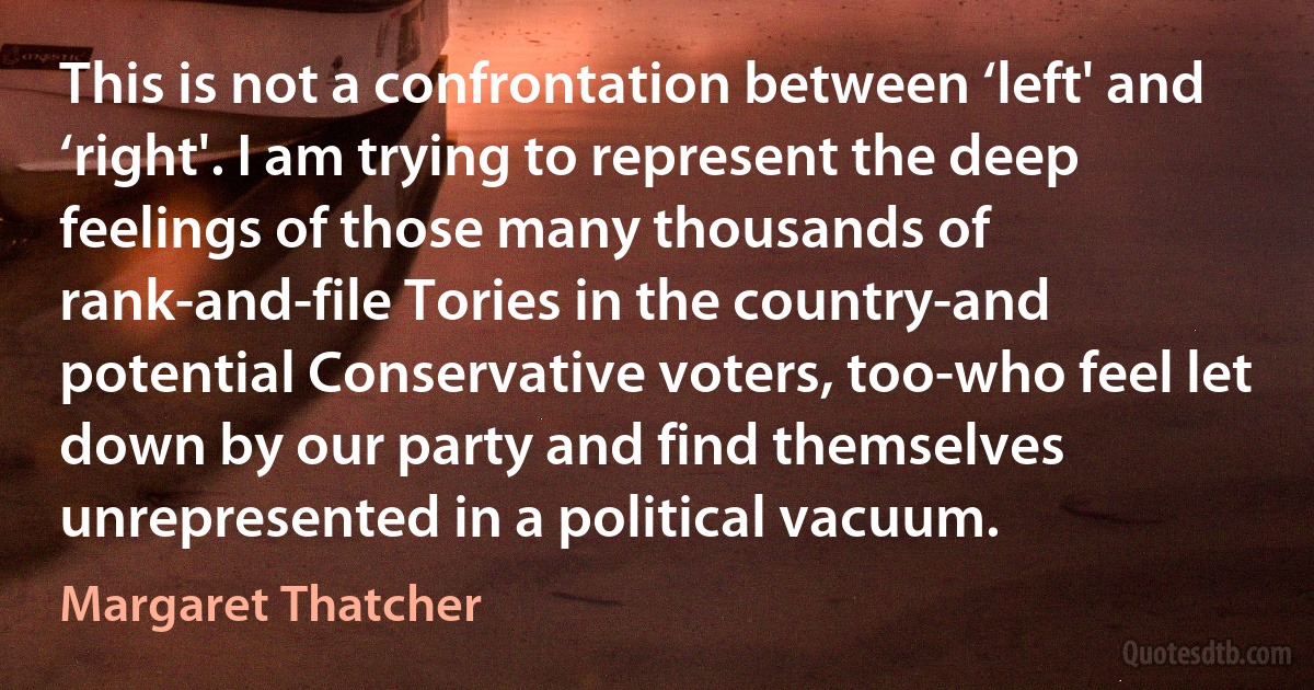 This is not a confrontation between ‘left' and ‘right'. I am trying to represent the deep feelings of those many thousands of rank-and-file Tories in the country-and potential Conservative voters, too-who feel let down by our party and find themselves unrepresented in a political vacuum. (Margaret Thatcher)