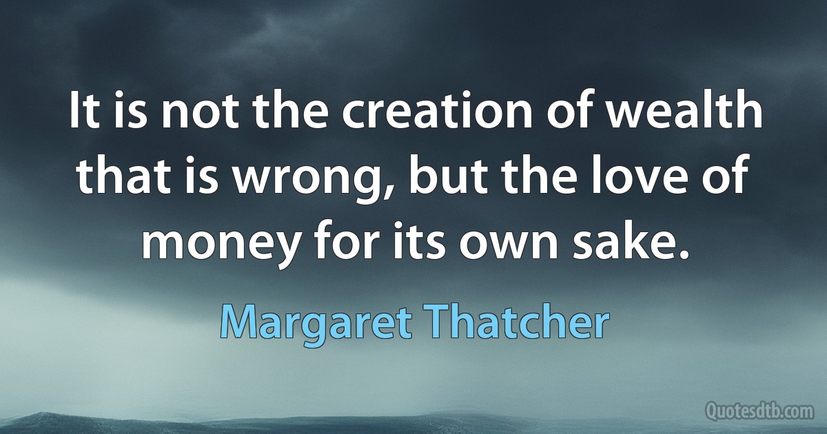 It is not the creation of wealth that is wrong, but the love of money for its own sake. (Margaret Thatcher)