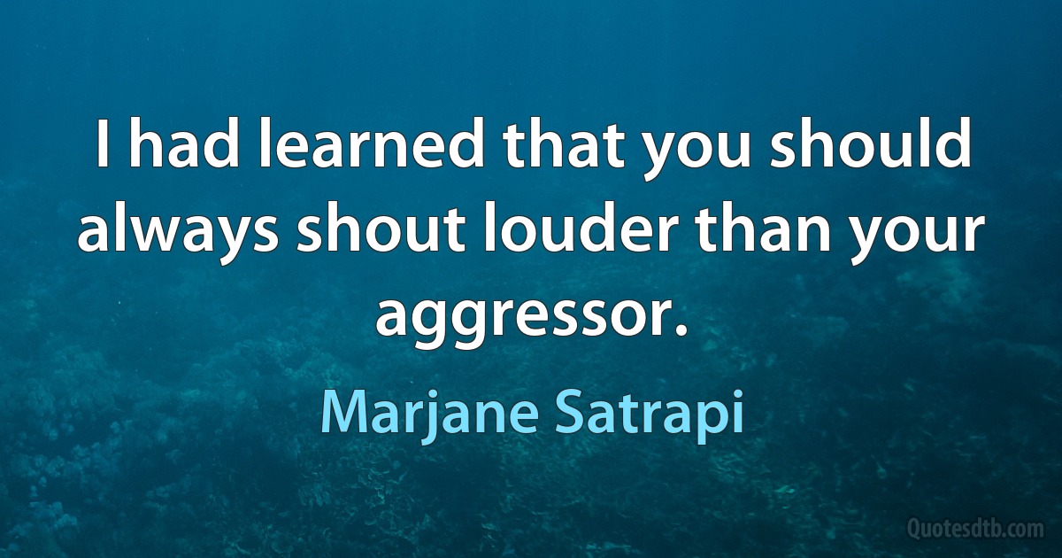 I had learned that you should always shout louder than your aggressor. (Marjane Satrapi)