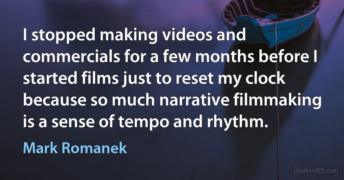 I stopped making videos and commercials for a few months before I started films just to reset my clock because so much narrative filmmaking is a sense of tempo and rhythm. (Mark Romanek)