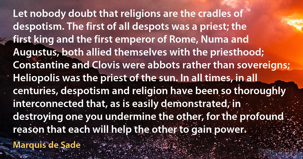 Let nobody doubt that religions are the cradles of despotism. The first of all despots was a priest; the first king and the first emperor of Rome, Numa and Augustus, both allied themselves with the priesthood; Constantine and Clovis were abbots rather than sovereigns; Heliopolis was the priest of the sun. In all times, in all centuries, despotism and religion have been so thoroughly interconnected that, as is easily demonstrated, in destroying one you undermine the other, for the profound reason that each will help the other to gain power. (Marquis de Sade)