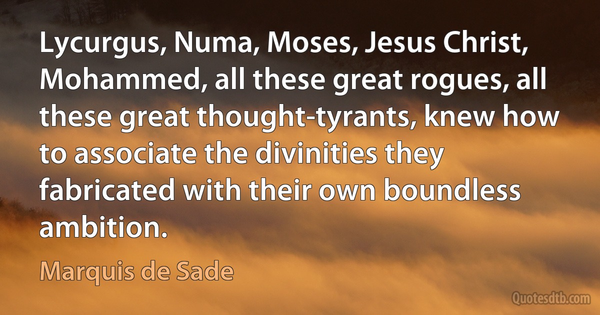 Lycurgus, Numa, Moses, Jesus Christ, Mohammed, all these great rogues, all these great thought-tyrants, knew how to associate the divinities they fabricated with their own boundless ambition. (Marquis de Sade)