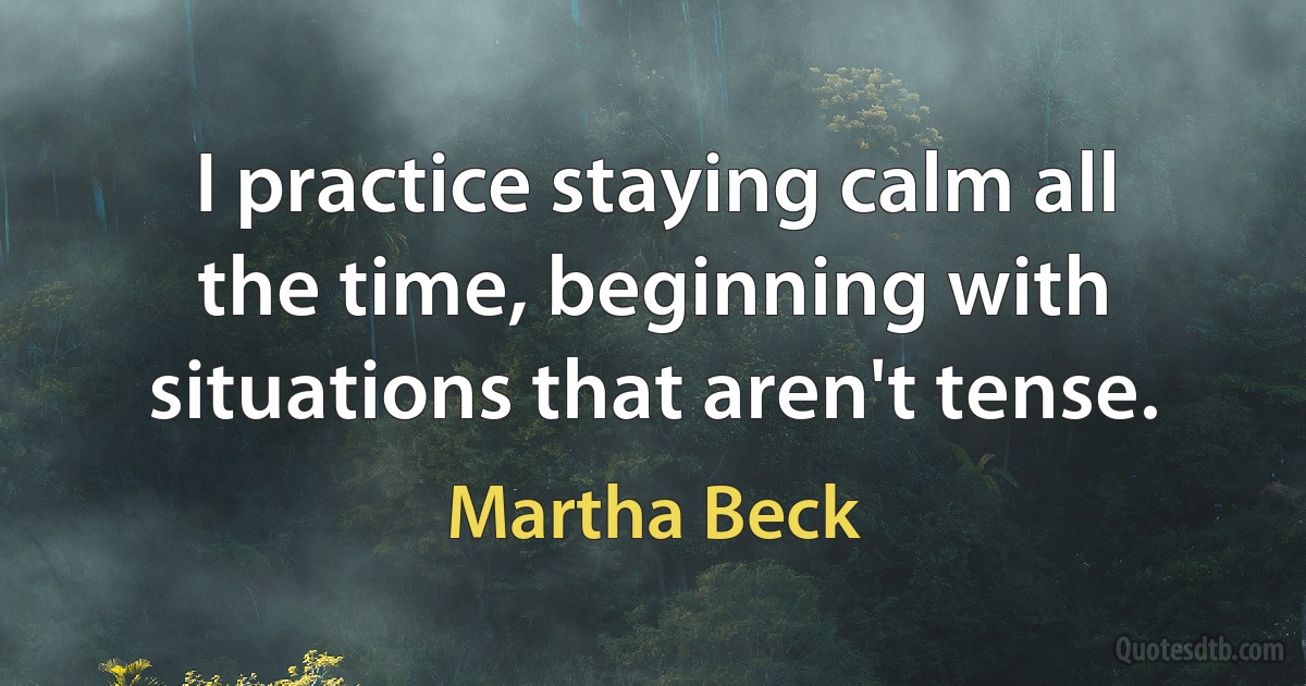 I practice staying calm all the time, beginning with situations that aren't tense. (Martha Beck)