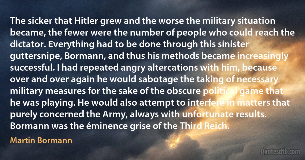 The sicker that Hitler grew and the worse the military situation became, the fewer were the number of people who could reach the dictator. Everything had to be done through this sinister guttersnipe, Bormann, and thus his methods became increasingly successful. I had repeated angry altercations with him, because over and over again he would sabotage the taking of necessary military measures for the sake of the obscure political game that he was playing. He would also attempt to interfere in matters that purely concerned the Army, always with unfortunate results. Bormann was the éminence grise of the Third Reich. (Martin Bormann)