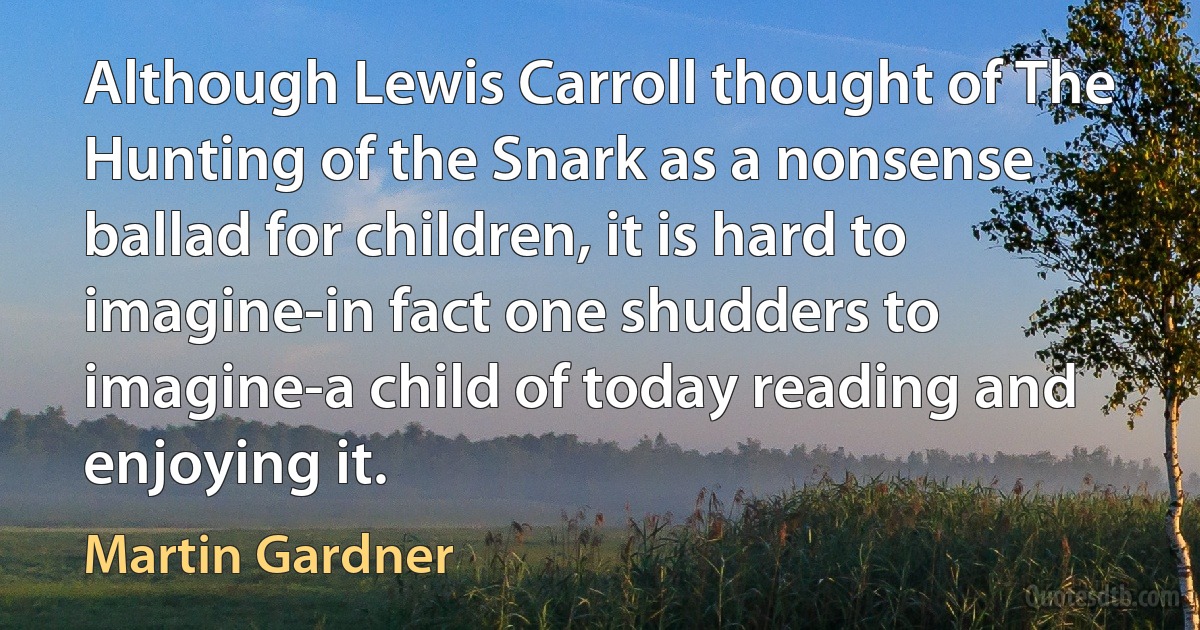 Although Lewis Carroll thought of The Hunting of the Snark as a nonsense ballad for children, it is hard to imagine-in fact one shudders to imagine-a child of today reading and enjoying it. (Martin Gardner)