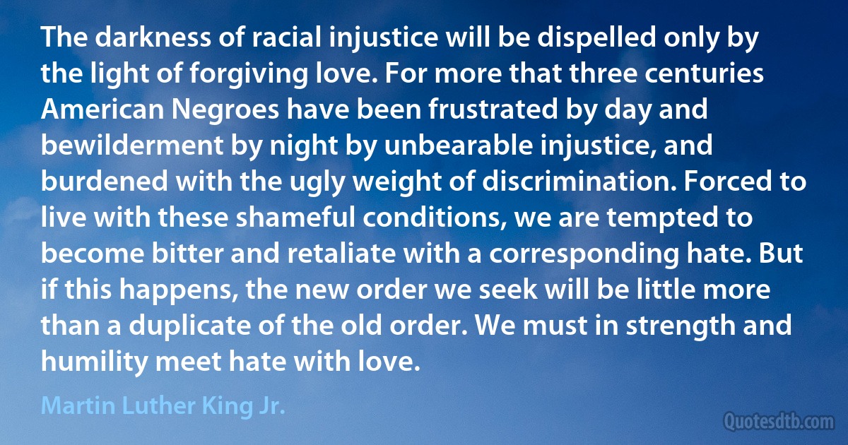 The darkness of racial injustice will be dispelled only by the light of forgiving love. For more that three centuries American Negroes have been frustrated by day and bewilderment by night by unbearable injustice, and burdened with the ugly weight of discrimination. Forced to live with these shameful conditions, we are tempted to become bitter and retaliate with a corresponding hate. But if this happens, the new order we seek will be little more than a duplicate of the old order. We must in strength and humility meet hate with love. (Martin Luther King Jr.)