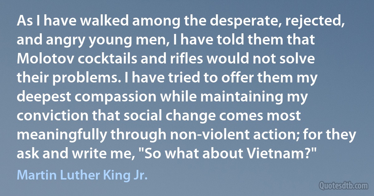 As I have walked among the desperate, rejected, and angry young men, I have told them that Molotov cocktails and rifles would not solve their problems. I have tried to offer them my deepest compassion while maintaining my conviction that social change comes most meaningfully through non-violent action; for they ask and write me, "So what about Vietnam?" (Martin Luther King Jr.)