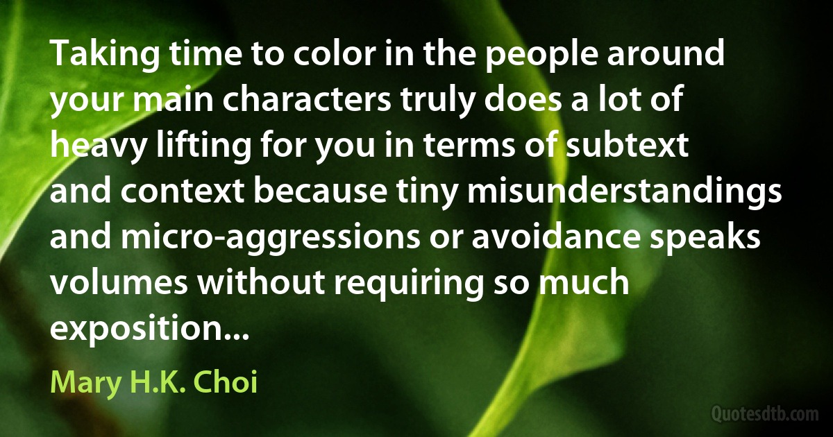 Taking time to color in the people around your main characters truly does a lot of heavy lifting for you in terms of subtext and context because tiny misunderstandings and micro-aggressions or avoidance speaks volumes without requiring so much exposition... (Mary H.K. Choi)