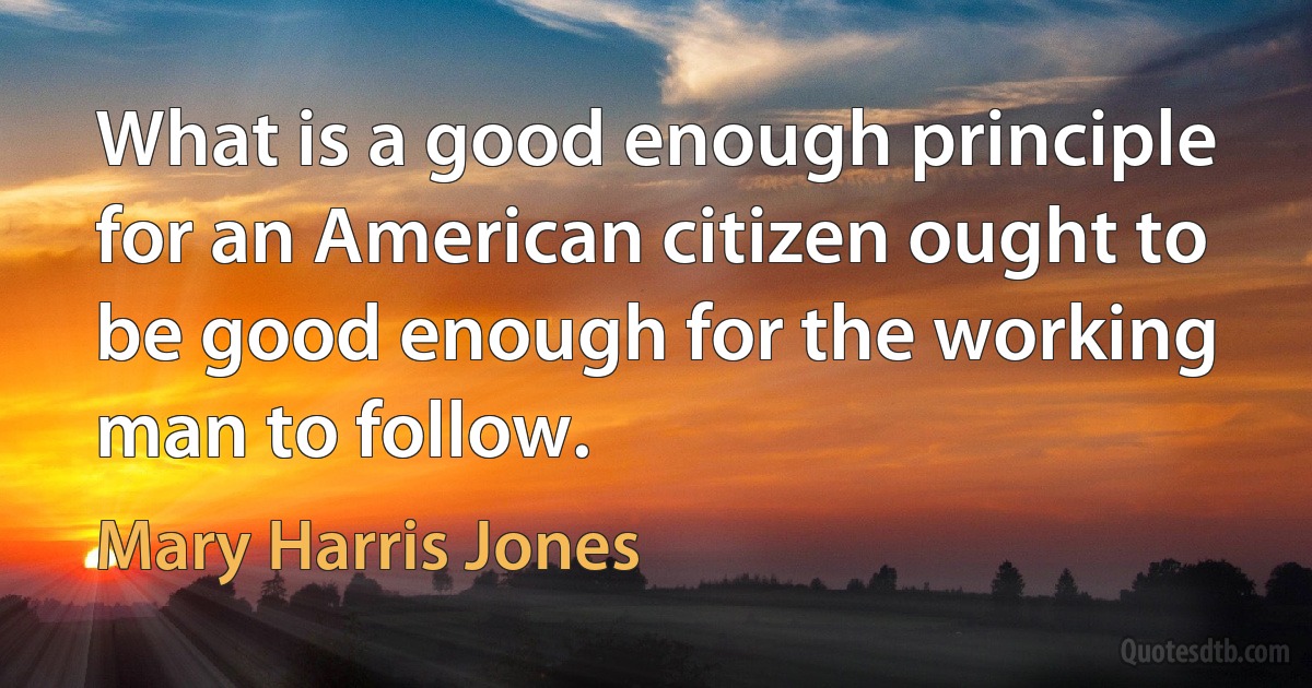 What is a good enough principle for an American citizen ought to be good enough for the working man to follow. (Mary Harris Jones)