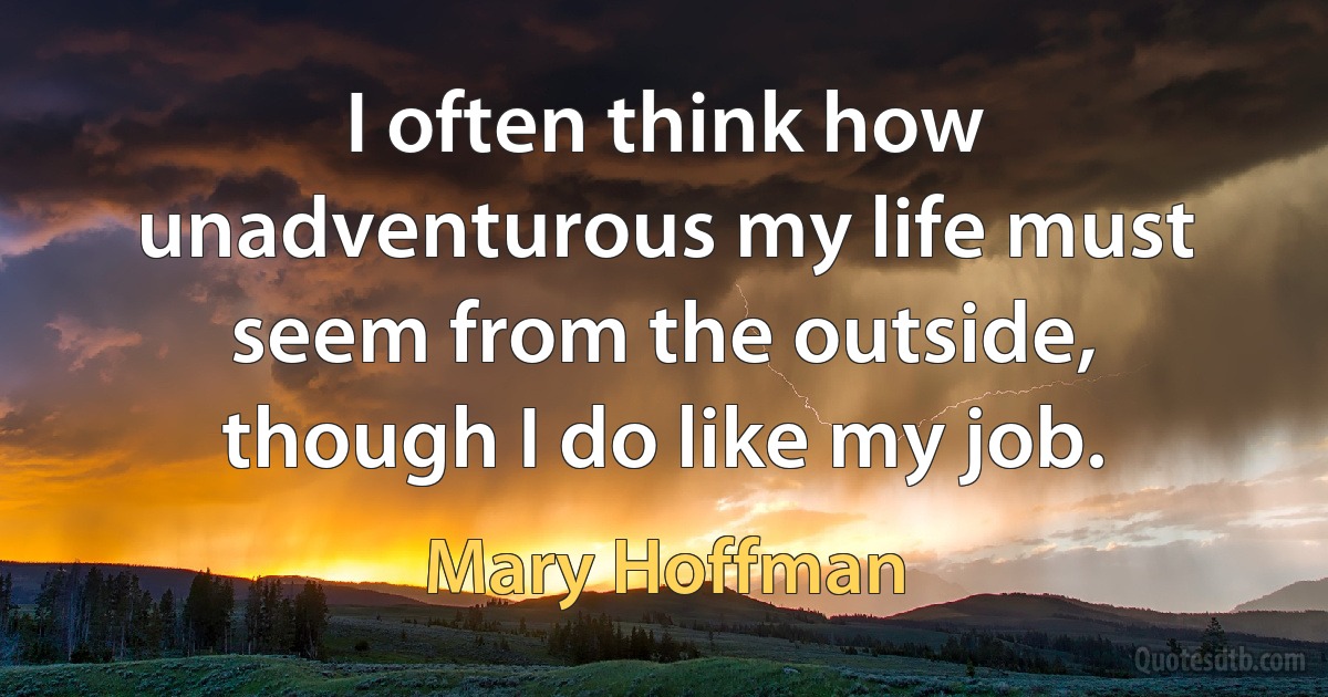 I often think how unadventurous my life must seem from the outside, though I do like my job. (Mary Hoffman)