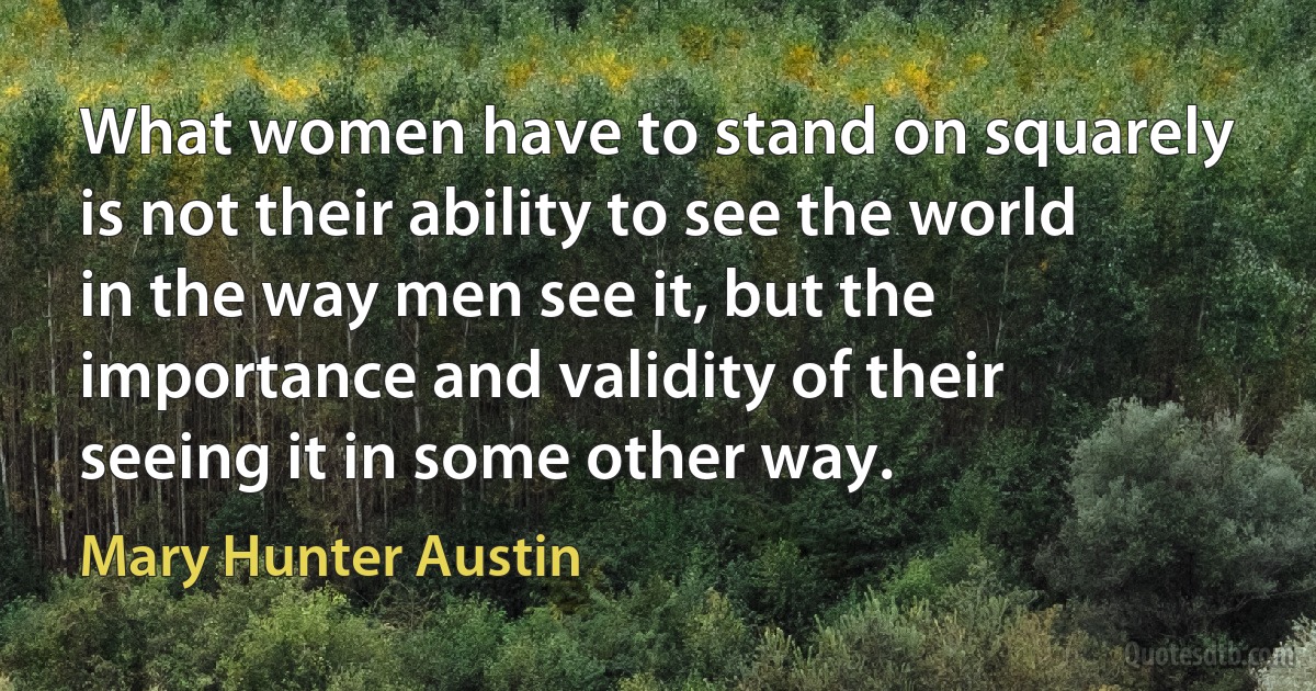 What women have to stand on squarely is not their ability to see the world in the way men see it, but the importance and validity of their seeing it in some other way. (Mary Hunter Austin)