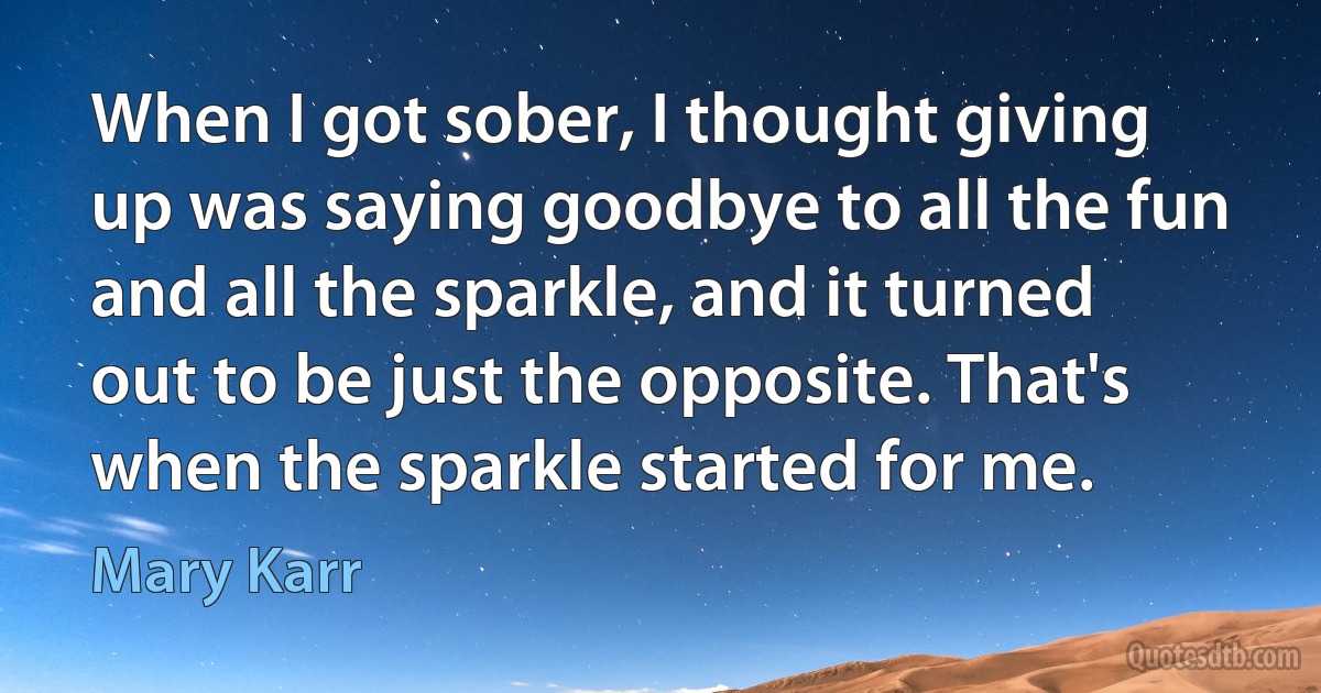 When I got sober, I thought giving up was saying goodbye to all the fun and all the sparkle, and it turned out to be just the opposite. That's when the sparkle started for me. (Mary Karr)