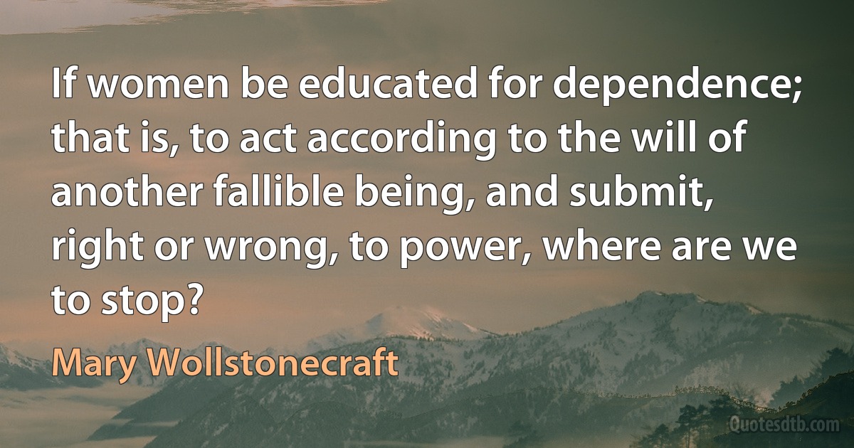 If women be educated for dependence; that is, to act according to the will of another fallible being, and submit, right or wrong, to power, where are we to stop? (Mary Wollstonecraft)