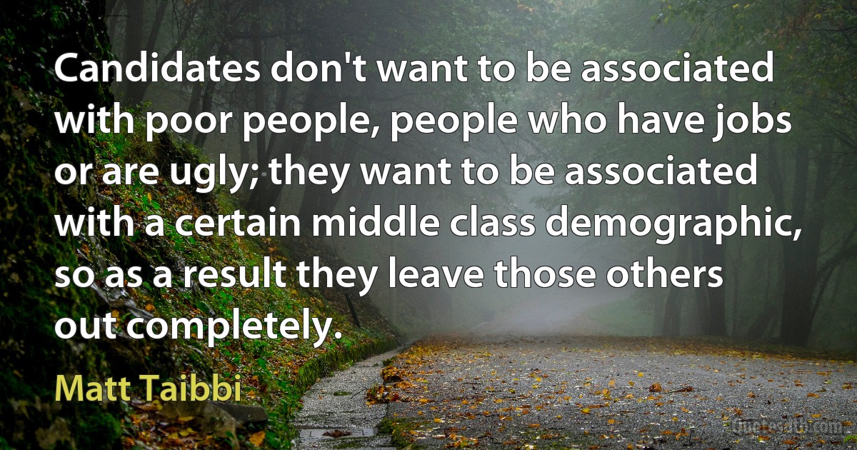 Candidates don't want to be associated with poor people, people who have jobs or are ugly; they want to be associated with a certain middle class demographic, so as a result they leave those others out completely. (Matt Taibbi)