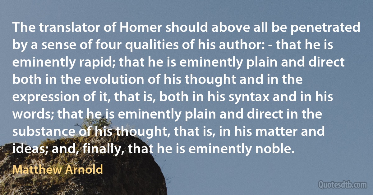 The translator of Homer should above all be penetrated by a sense of four qualities of his author: - that he is eminently rapid; that he is eminently plain and direct both in the evolution of his thought and in the expression of it, that is, both in his syntax and in his words; that he is eminently plain and direct in the substance of his thought, that is, in his matter and ideas; and, finally, that he is eminently noble. (Matthew Arnold)